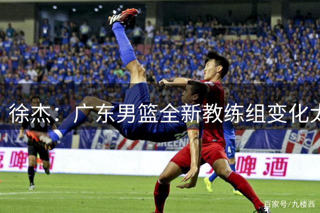 徐杰：广东男篮全新教练组变化太大 一切都需要重新适应